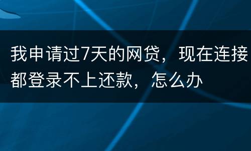 我申请过7天的网贷，现在连接都登录不上还款，怎么办