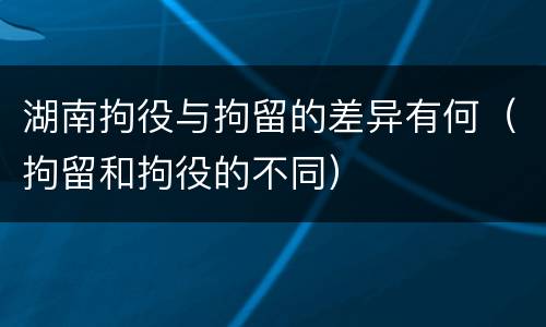 湖南拘役与拘留的差异有何（拘留和拘役的不同）