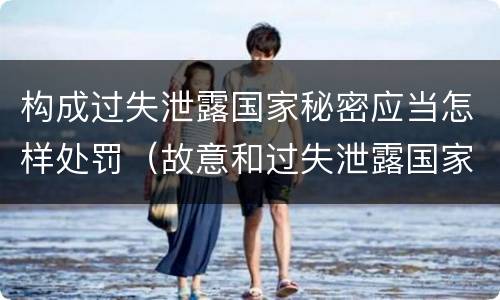 构成过失泄露国家秘密应当怎样处罚（故意和过失泄露国家秘密行为）