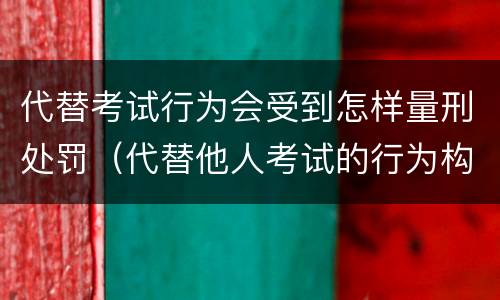 代替考试行为会受到怎样量刑处罚（代替他人考试的行为构成什么罪）