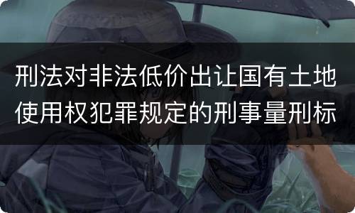 刑法对非法低价出让国有土地使用权犯罪规定的刑事量刑标准是怎样的