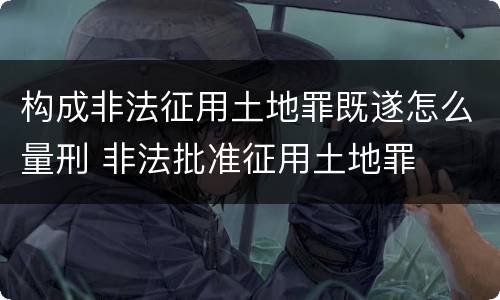 构成非法征用土地罪既遂怎么量刑 非法批准征用土地罪