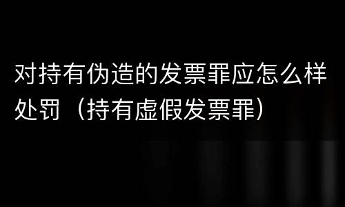 对持有伪造的发票罪应怎么样处罚（持有虚假发票罪）