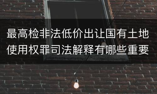 最高检非法低价出让国有土地使用权罪司法解释有哪些重要内容