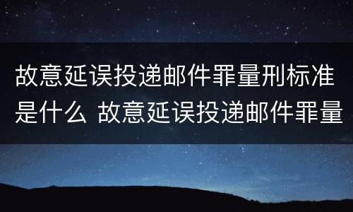 故意延误投递邮件罪量刑标准是什么 故意延误投递邮件罪量刑标准是什么意思