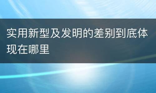实用新型及发明的差别到底体现在哪里