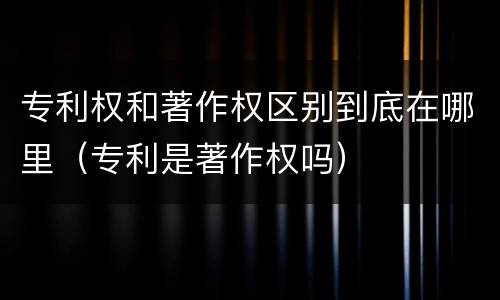 专利权和著作权区别到底在哪里（专利是著作权吗）