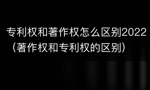 专利权和著作权怎么区别2022（著作权和专利权的区别）