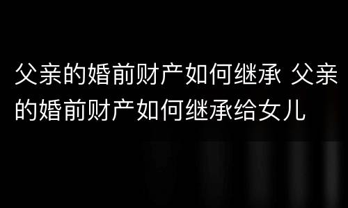 父亲的婚前财产如何继承 父亲的婚前财产如何继承给女儿
