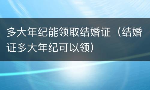 多大年纪能领取结婚证（结婚证多大年纪可以领）