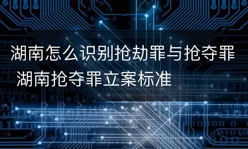 湖南怎么识别抢劫罪与抢夺罪 湖南抢夺罪立案标准