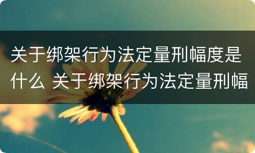 关于绑架行为法定量刑幅度是什么 关于绑架行为法定量刑幅度是什么标准