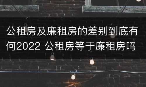 公租房及廉租房的差别到底有何2022 公租房等于廉租房吗