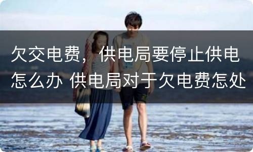 欠交电费，供电局要停止供电怎么办 供电局对于欠电费怎处理