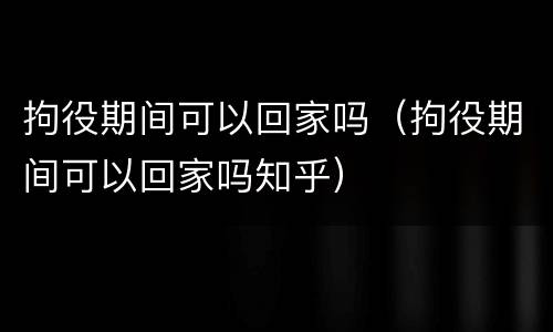 拘役期间可以回家吗（拘役期间可以回家吗知乎）