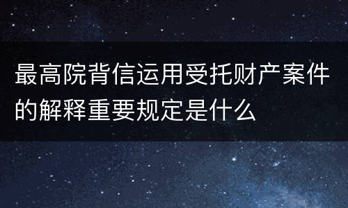 最高院背信运用受托财产案件的解释重要规定是什么