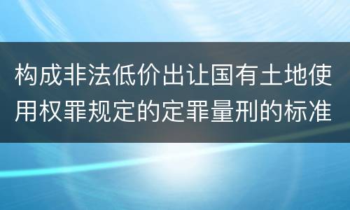 构成非法低价出让国有土地使用权罪规定的定罪量刑的标准是多少