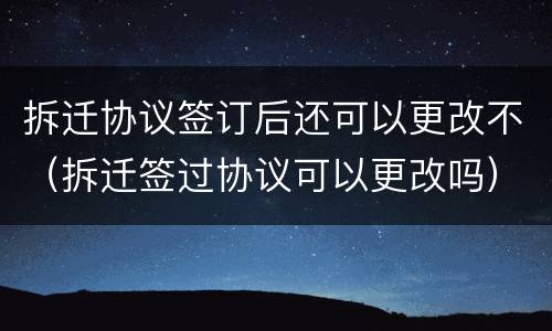 拆迁协议签订后还可以更改不（拆迁签过协议可以更改吗）