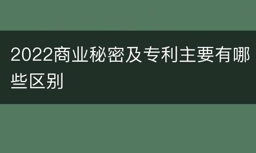 2022商业秘密及专利主要有哪些区别