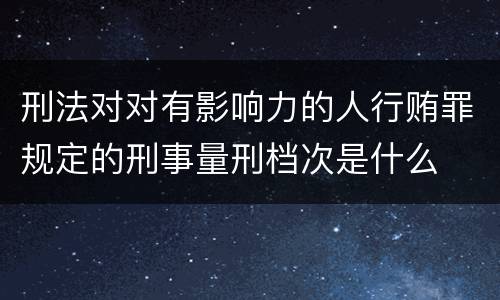 刑法对对有影响力的人行贿罪规定的刑事量刑档次是什么