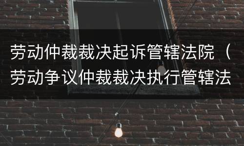 劳动仲裁裁决起诉管辖法院（劳动争议仲裁裁决执行管辖法院）