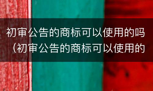 初审公告的商标可以使用的吗（初审公告的商标可以使用的吗为什么）