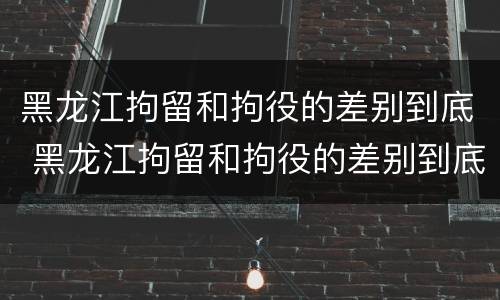 黑龙江拘留和拘役的差别到底 黑龙江拘留和拘役的差别到底有多大