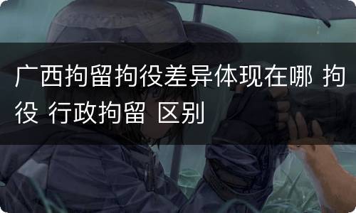 广西拘留拘役差异体现在哪 拘役 行政拘留 区别