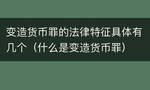 变造货币罪的法律特征具体有几个（什么是变造货币罪）