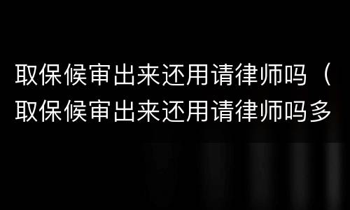 取保候审出来还用请律师吗（取保候审出来还用请律师吗多少钱）