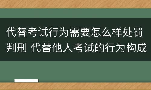 代替考试行为需要怎么样处罚判刑 代替他人考试的行为构成什么罪