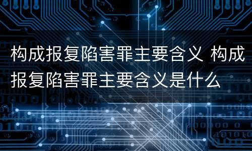 构成报复陷害罪主要含义 构成报复陷害罪主要含义是什么