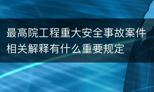 最高院工程重大安全事故案件相关解释有什么重要规定