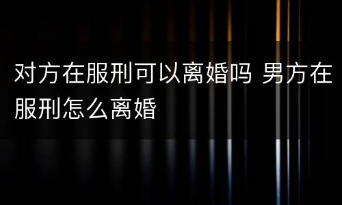 对方在服刑可以离婚吗 男方在服刑怎么离婚