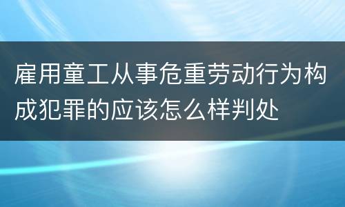 雇用童工从事危重劳动行为构成犯罪的应该怎么样判处