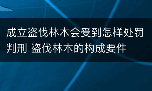成立盗伐林木会受到怎样处罚判刑 盗伐林木的构成要件