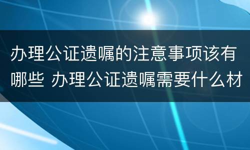 办理公证遗嘱的注意事项该有哪些 办理公证遗嘱需要什么材料