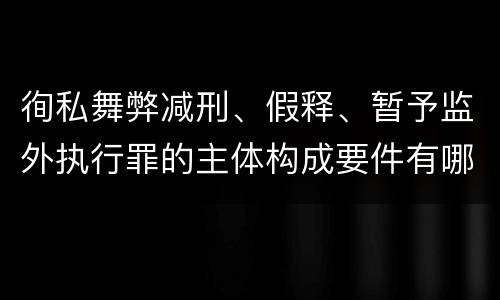 徇私舞弊减刑、假释、暂予监外执行罪的主体构成要件有哪些