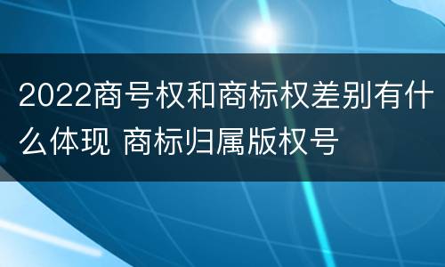 2022商号权和商标权差别有什么体现 商标归属版权号