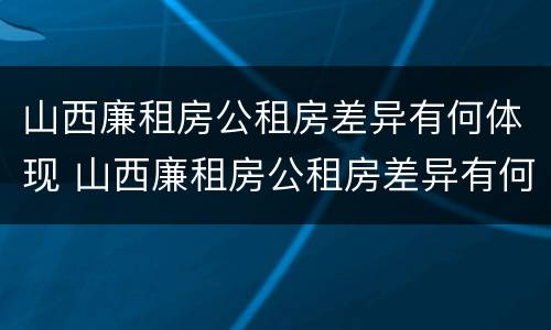 山西廉租房公租房差异有何体现 山西廉租房公租房差异有何体现呢