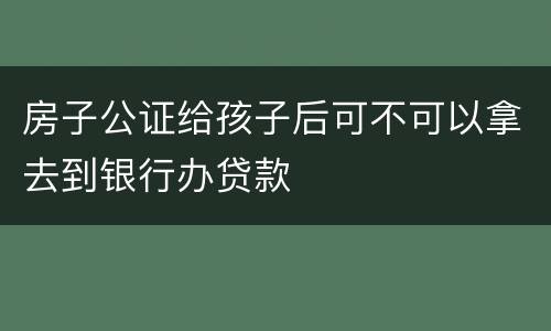 房子公证给孩子后可不可以拿去到银行办贷款