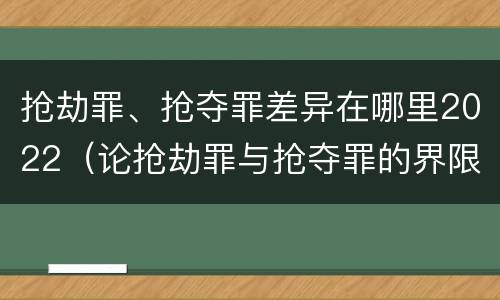抢劫罪、抢夺罪差异在哪里2022（论抢劫罪与抢夺罪的界限）
