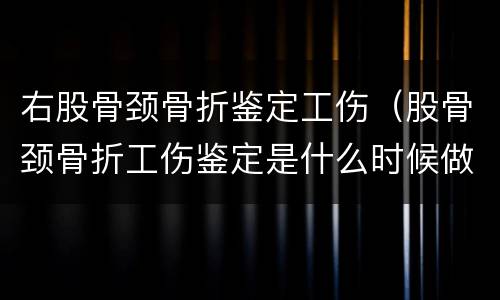 右股骨颈骨折鉴定工伤（股骨颈骨折工伤鉴定是什么时候做）