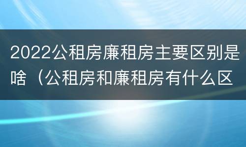 2022公租房廉租房主要区别是啥（公租房和廉租房有什么区别?2019年的）