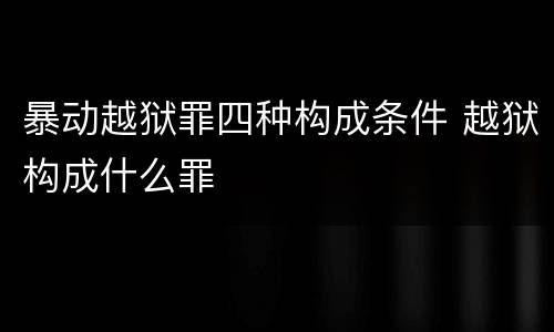 暴动越狱罪四种构成条件 越狱构成什么罪