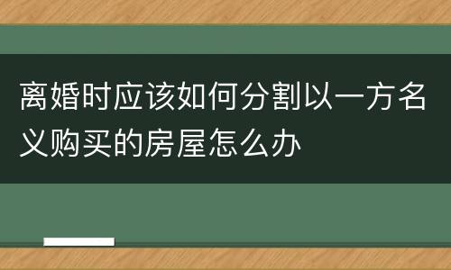 离婚时应该如何分割以一方名义购买的房屋怎么办