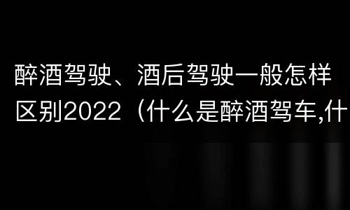 醉酒驾驶、酒后驾驶一般怎样区别2022（什么是醉酒驾车,什么是酒后驾车）