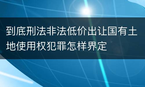 到底刑法非法低价出让国有土地使用权犯罪怎样界定