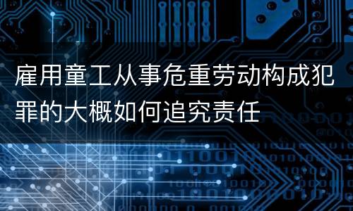 雇用童工从事危重劳动构成犯罪的大概如何追究责任