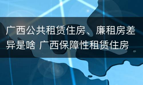 广西公共租赁住房、廉租房差异是啥 广西保障性租赁住房